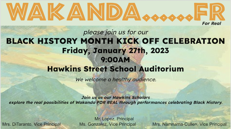 Wakanda For Real. BLACK HISTORY MONTH KICK OFF CELEBRATION Friday, January 27th, 2023 9:00AM. Join us as our Hawkins Scholars explore the real possibilities of Wakanda FOR REAL through performances celebrating Black History. Mr. Lopez, Principal Mrs. DiTaranto, Vice Principal Ms. Gonzalez, Vice Principal Mrs. Namnama-Cullen, Vice Principal